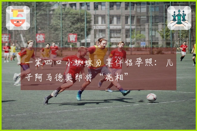 一家四口小蜘蛛分享伴侣孕照：儿子阿马德奥即将“亮相”