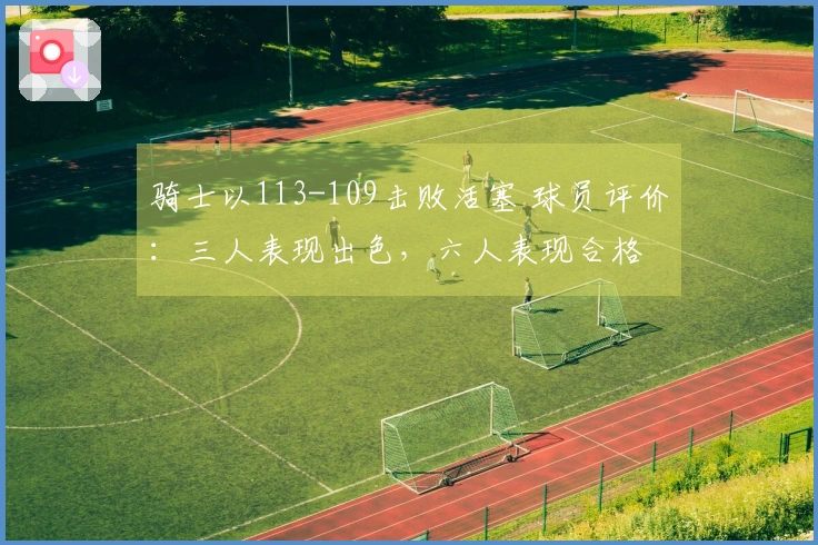 骑士以113-109击败活塞 球员评价：三人表现出色，六人表现合格