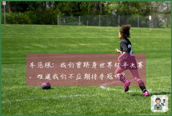车范根：我们曾跻身世界杯半决赛，难道我们不应期待夺冠吗？