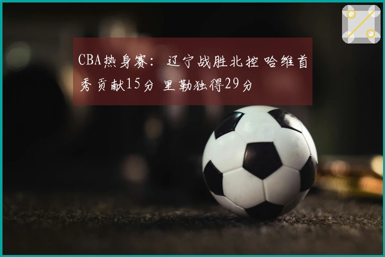 CBA热身赛：辽宁战胜北控 哈维首秀贡献15分 里勒独得29分