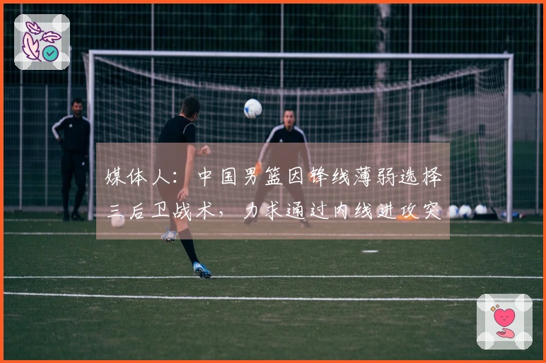 媒体人：中国男篮因锋线薄弱选择三后卫战术，力求通过内线进攻突破得分困境