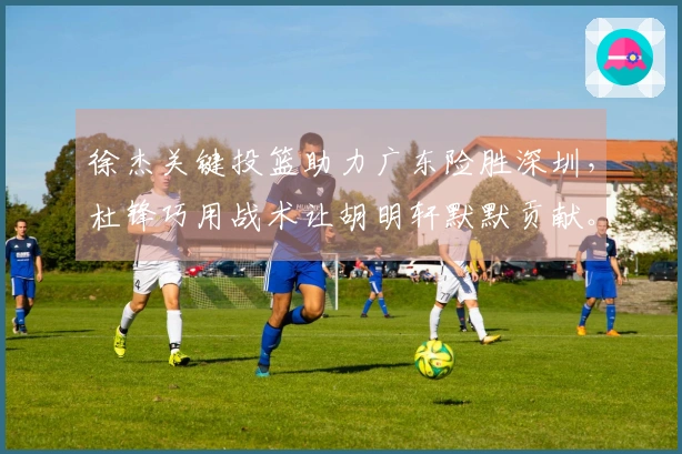 徐杰关键投篮助力广东险胜深圳，杜锋巧用战术让胡明轩默默贡献。