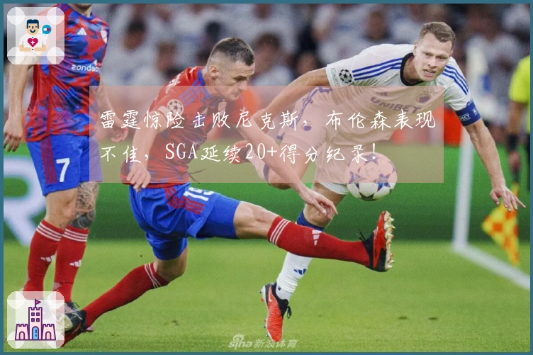 雷霆惊险击败尼克斯，布伦森表现不佳，SGA延续20+得分纪录！