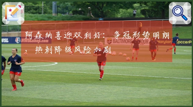 阿森纳喜迎双利好：争冠形势明朗，热刺降级风险加剧