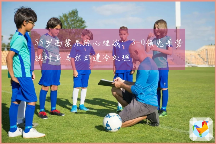 55岁西蒙尼玩心理战：3-0领先手势挑衅亚马尔却遭冷处理