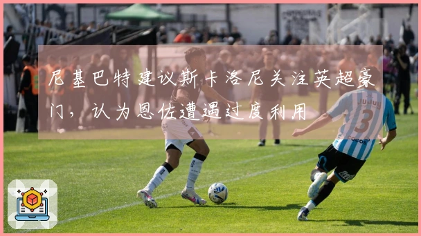 尼基巴特建议斯卡洛尼关注英超豪门，认为恩佐遭遇过度利用