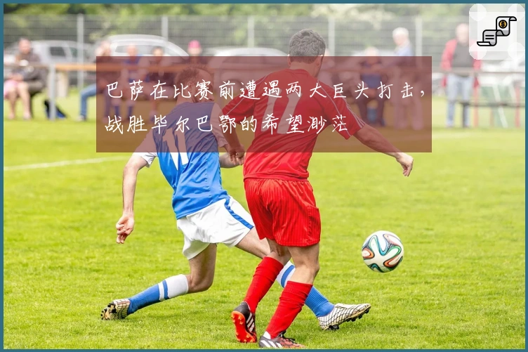 巴萨在比赛前遭遇两大巨头打击，战胜毕尔巴鄂的希望渺茫