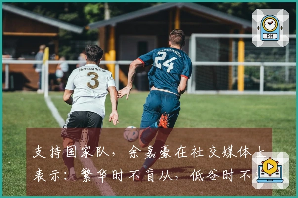 支持国家队，余嘉豪在社交媒体上表示：繁华时不盲从，低谷时不离不弃