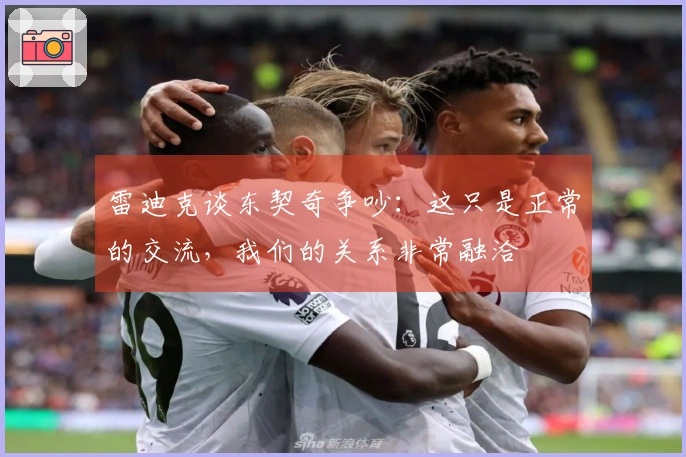 雷迪克谈东契奇争吵：这只是正常的交流，我们的关系非常融洽