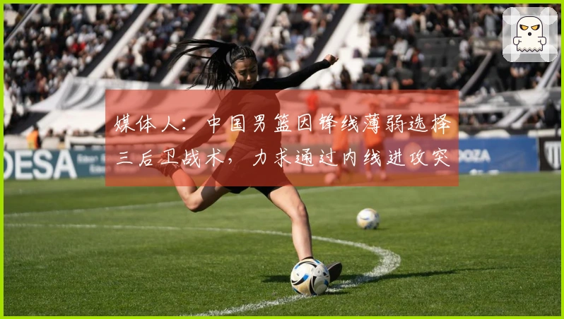 媒体人：中国男篮因锋线薄弱选择三后卫战术，力求通过内线进攻突破得分困境