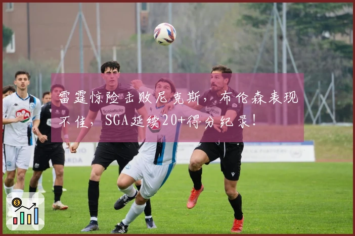 雷霆惊险击败尼克斯，布伦森表现不佳，SGA延续20+得分纪录！