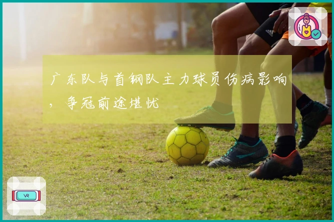 广东队与首钢队主力球员伤病影响，争冠前途堪忧